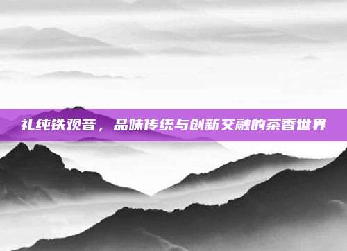 礼纯铁观音,品味传统与创新交融的茶香世界