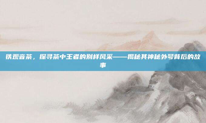 铁观音茶，探寻茶中王者的别样风采——揭秘其神秘外号背后的故事