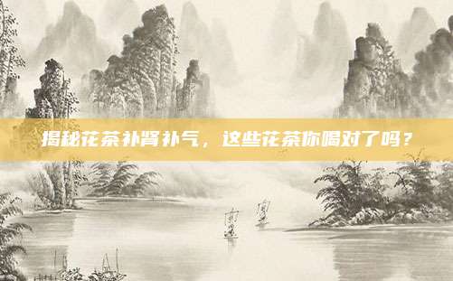 揭秘花茶补肾补气，这些花茶你喝对了吗？