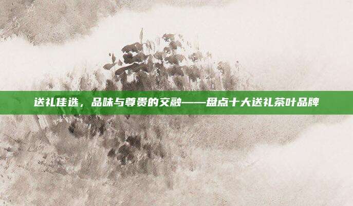 送礼佳选，品味与尊贵的交融——盘点十大送礼茶叶品牌