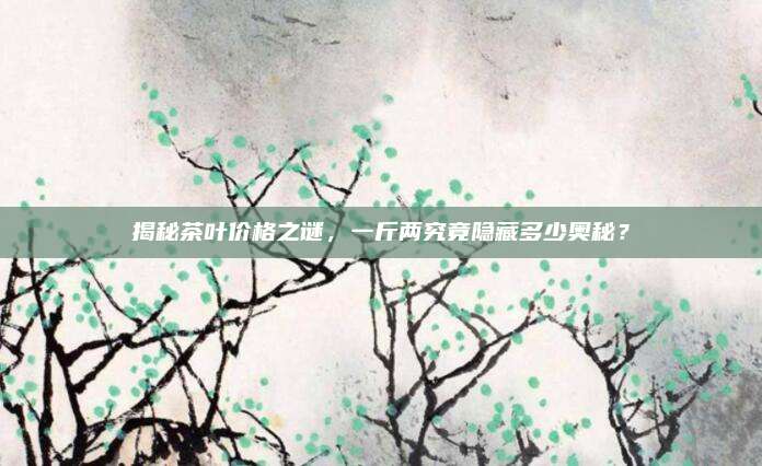揭秘茶叶价格之谜，一斤两究竟隐藏多少奥秘？