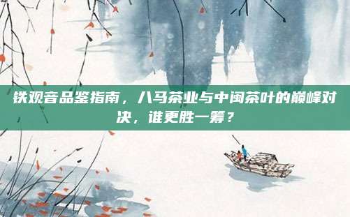 铁观音品鉴指南，八马茶业与中闽茶叶的巅峰对决，谁更胜一筹？
