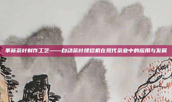 革新茶叶制作工艺——自动茶叶揉捻机在现代茶业中的应用与发展