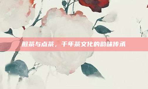 煎茶与点茶，千年茶文化的韵味传承