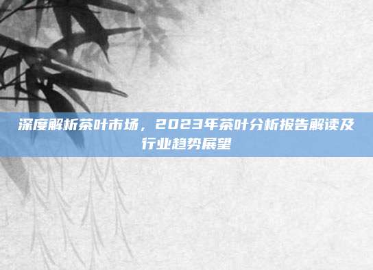 深度解析茶叶市场，2023年茶叶分析报告解读及行业趋势展望