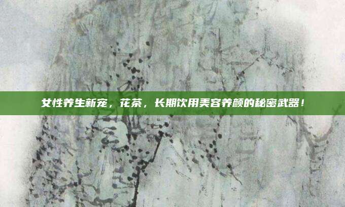 女性养生新宠,花茶,长期饮用美容养颜的秘密武器!