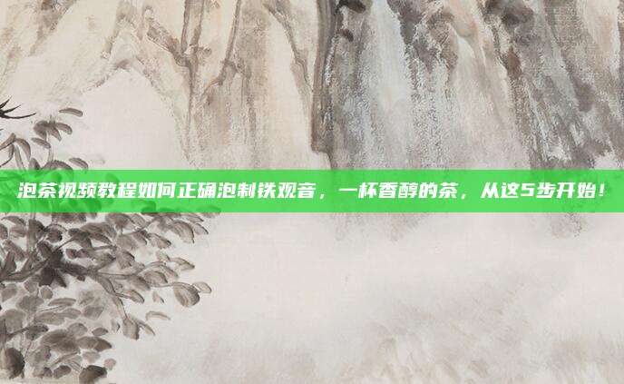 泡茶视频教程如何正确泡制铁观音,一杯香醇的茶,从这5步开始!