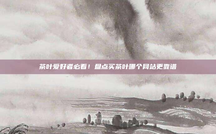 茶叶爱好者必看!盘点买茶叶哪个网站更靠谱