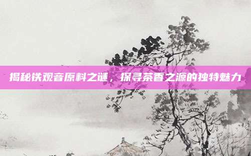揭秘铁观音原料之谜，探寻茶香之源的独特魅力