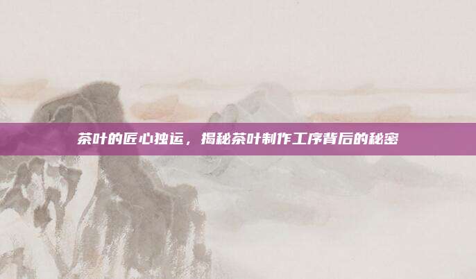 茶叶的匠心独运，揭秘茶叶制作工序背后的秘密