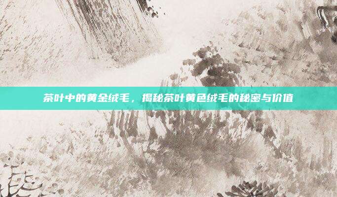 茶叶中的黄金绒毛，揭秘茶叶黄色绒毛的秘密与价值