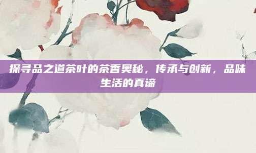 探寻品之道茶叶的茶香奥秘，传承与创新，品味生活的真谛