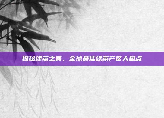 揭秘绿茶之美，全球最佳绿茶产区大盘点