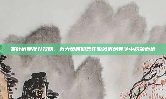 茶叶销量提升攻略,五大策略助您在激烈市场竞争中脱颖而出