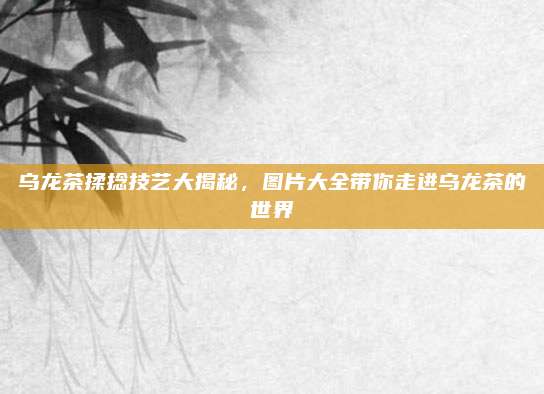 乌龙茶揉捻技艺大揭秘,图片大全带你走进乌龙茶的世界