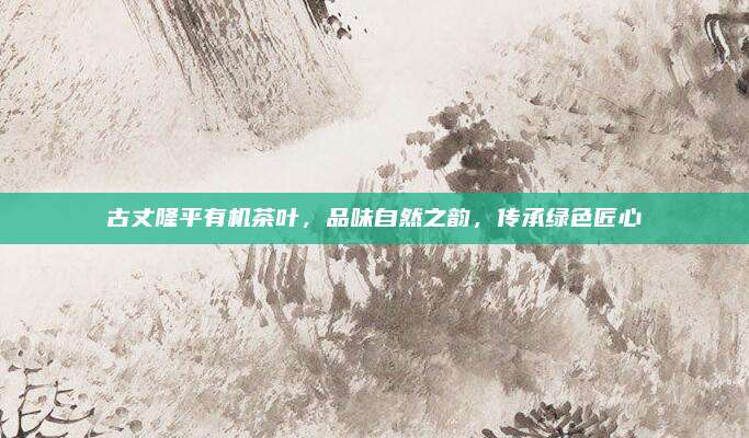 古丈隆平有机茶叶,品味自然之韵,传承绿色匠心