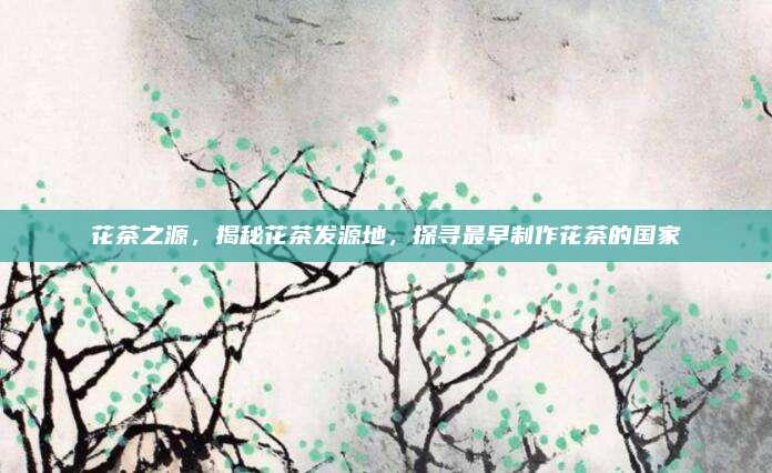 花茶之源，揭秘花茶发源地，探寻最早制作花茶的国家