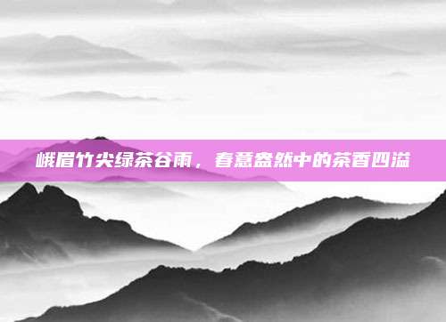 峨眉竹尖绿茶谷雨,春意盎然中的茶香四溢