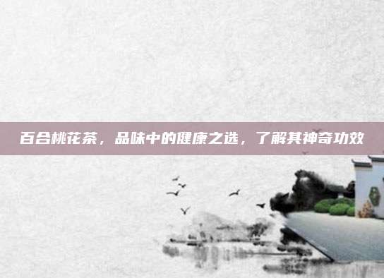 百合桃花茶，品味中的健康之选，了解其神奇功效