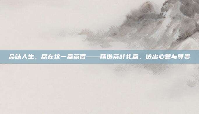 品味人生,尽在这一盒茶香——精选茶叶礼盒,送出心意与尊贵