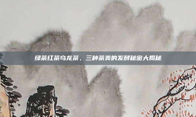 绿茶红茶乌龙茶，三种茶类的发酵秘密大揭秘