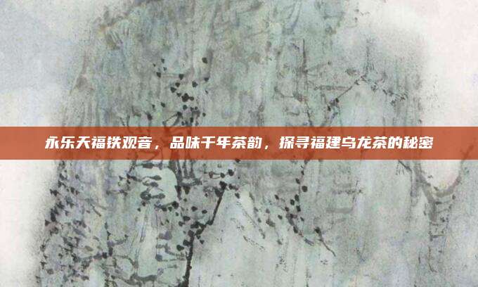 永乐天福铁观音，品味千年茶韵，探寻福建乌龙茶的秘密