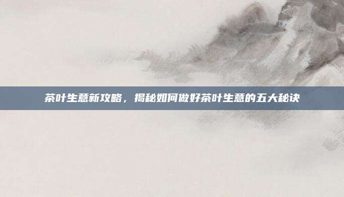 茶叶生意新攻略，揭秘如何做好茶叶生意的五大秘诀