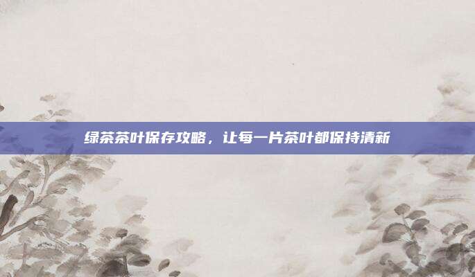 绿茶茶叶保存攻略，让每一片茶叶都保持清新