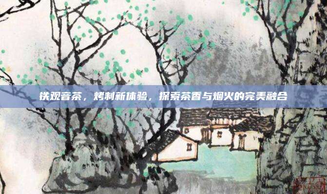 铁观音茶，烤制新体验，探索茶香与烟火的完美融合