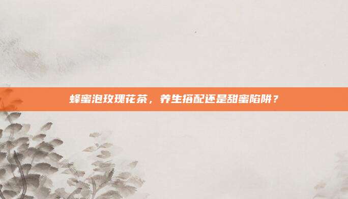蜂蜜泡玫瑰花茶,养生搭配还是甜蜜陷阱?