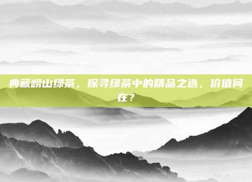 典藏崂山绿茶,探寻绿茶中的精品之选,价值何在?