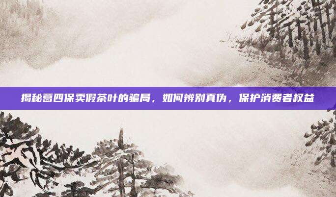 揭秘葛四保卖假茶叶的骗局,如何辨别真伪,保护消费者权益