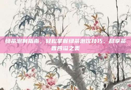 绿茶泡制指南,轻松掌握绿茶泡饮技巧,尽享茶香四溢之美