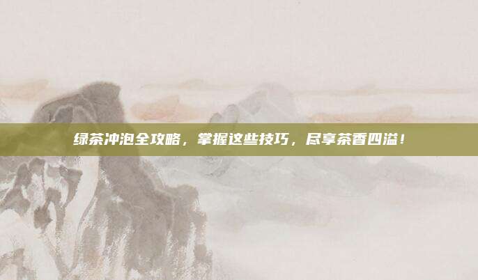 绿茶冲泡全攻略,掌握这些技巧,尽享茶香四溢!