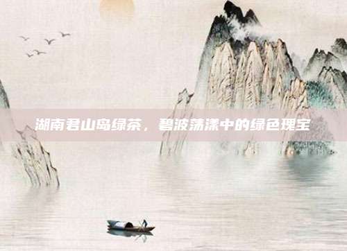 湖南君山岛绿茶,碧波荡漾中的绿色瑰宝