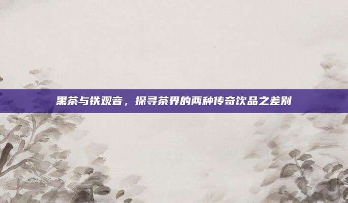 黑茶与铁观音,探寻茶界的两种传奇饮品之差别