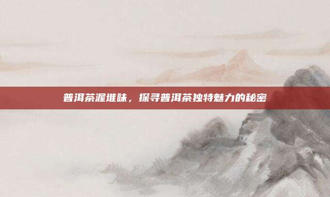 普洱茶渥堆味,探寻普洱茶独特魅力的秘密
