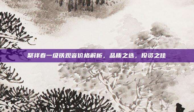 聚祥春一级铁观音价格解析，品质之选，投资之佳