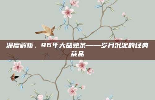 深度解析，96年大益熟茶——岁月沉淀的经典茶品