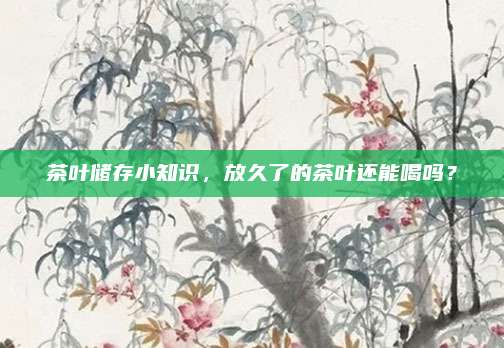 茶叶储存小知识,放久了的茶叶还能喝吗?