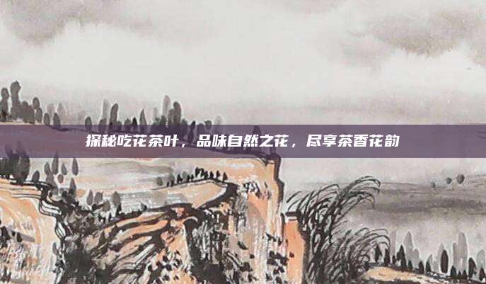 探秘吃花茶叶，品味自然之花，尽享茶香花韵