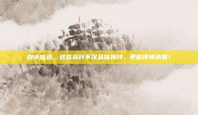 提亲佳选,这些茶叶不仅品味独特,更能传情达意!