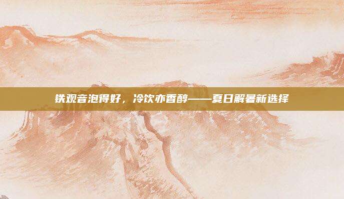铁观音泡得好,冷饮亦香醇——夏日解暑新选择