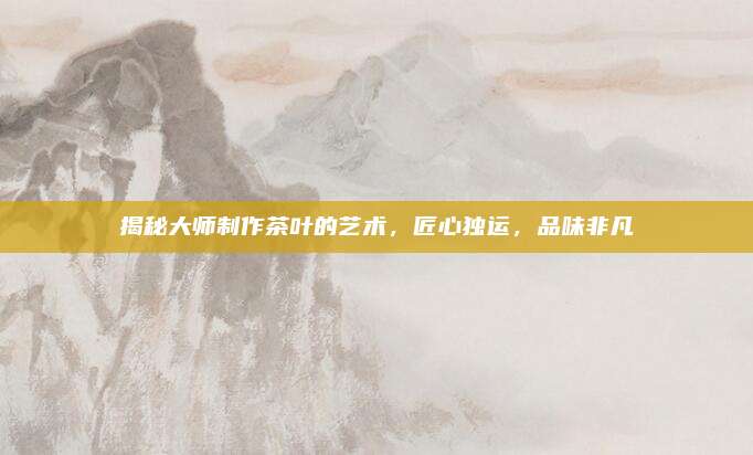 揭秘大师制作茶叶的艺术,匠心独运,品味非凡