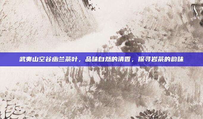 武夷山空谷幽兰茶叶，品味自然的清香，探寻岩茶的韵味