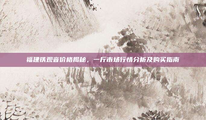 福建铁观音价格揭秘，一斤市场行情分析及购买指南