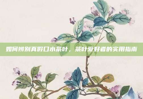 如何辨别真假口水茶叶，茶叶爱好者的实用指南