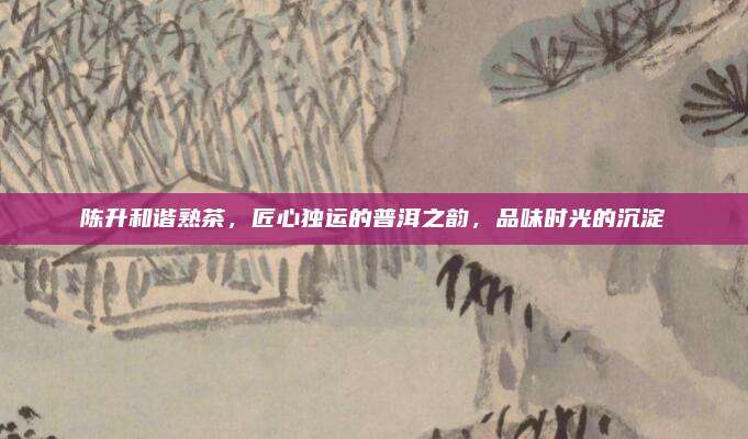 陈升和谐熟茶,匠心独运的普洱之韵,品味时光的沉淀