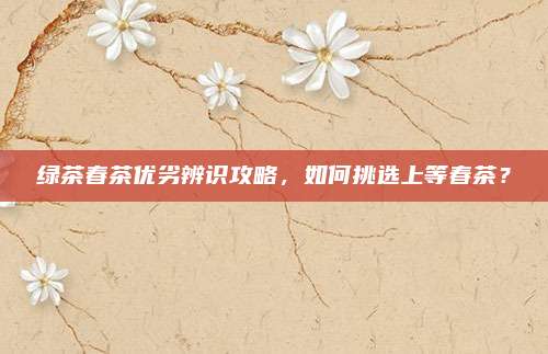绿茶春茶优劣辨识攻略，如何挑选上等春茶？