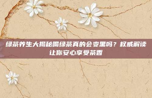 绿茶养生大揭秘喝绿茶真的会变黑吗？权威解读让你安心享受茶香